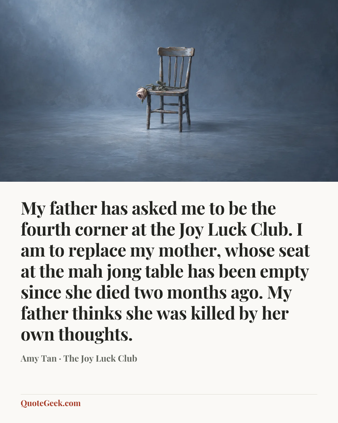“My father has asked me to be the fourth corner at the Joy Luck Club. I am to replace my mother, whose seat at the mah jong table has been empty since she died two months ago. My father thinks she was killed by her own thoughts.” — Amy Tan · The Joy Luck Club. Illustrated QuoteGeek card.