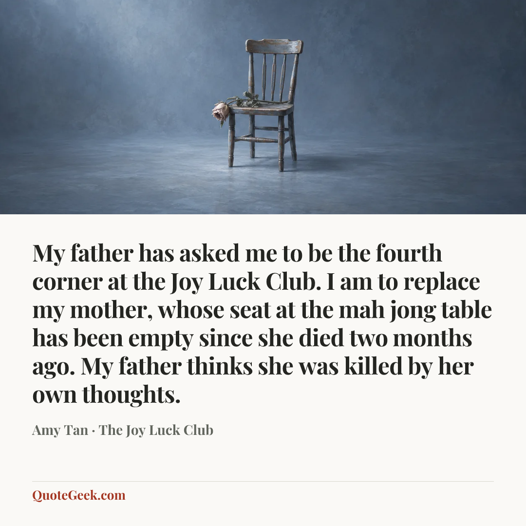 “My father has asked me to be the fourth corner at the Joy Luck Club. I am to replace my mother, whose seat at the mah jong table has been empty since she died two months ago. My father thinks she was killed by her own thoughts.” — Amy Tan · The Joy Luck Club. Illustrated QuoteGeek card.