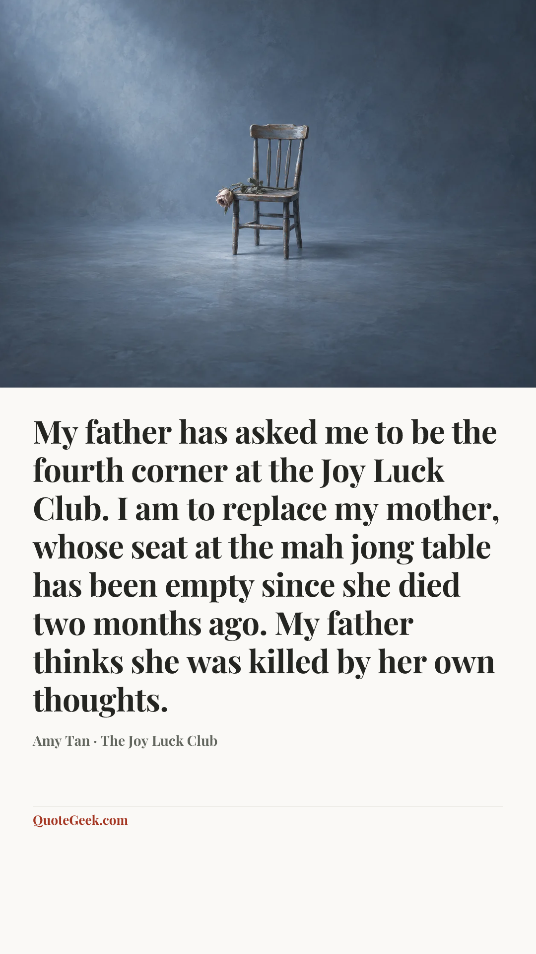 “My father has asked me to be the fourth corner at the Joy Luck Club. I am to replace my mother, whose seat at the mah jong table has been empty since she died two months ago. My father thinks she was killed by her own thoughts.” — Amy Tan · The Joy Luck Club. Illustrated QuoteGeek card.