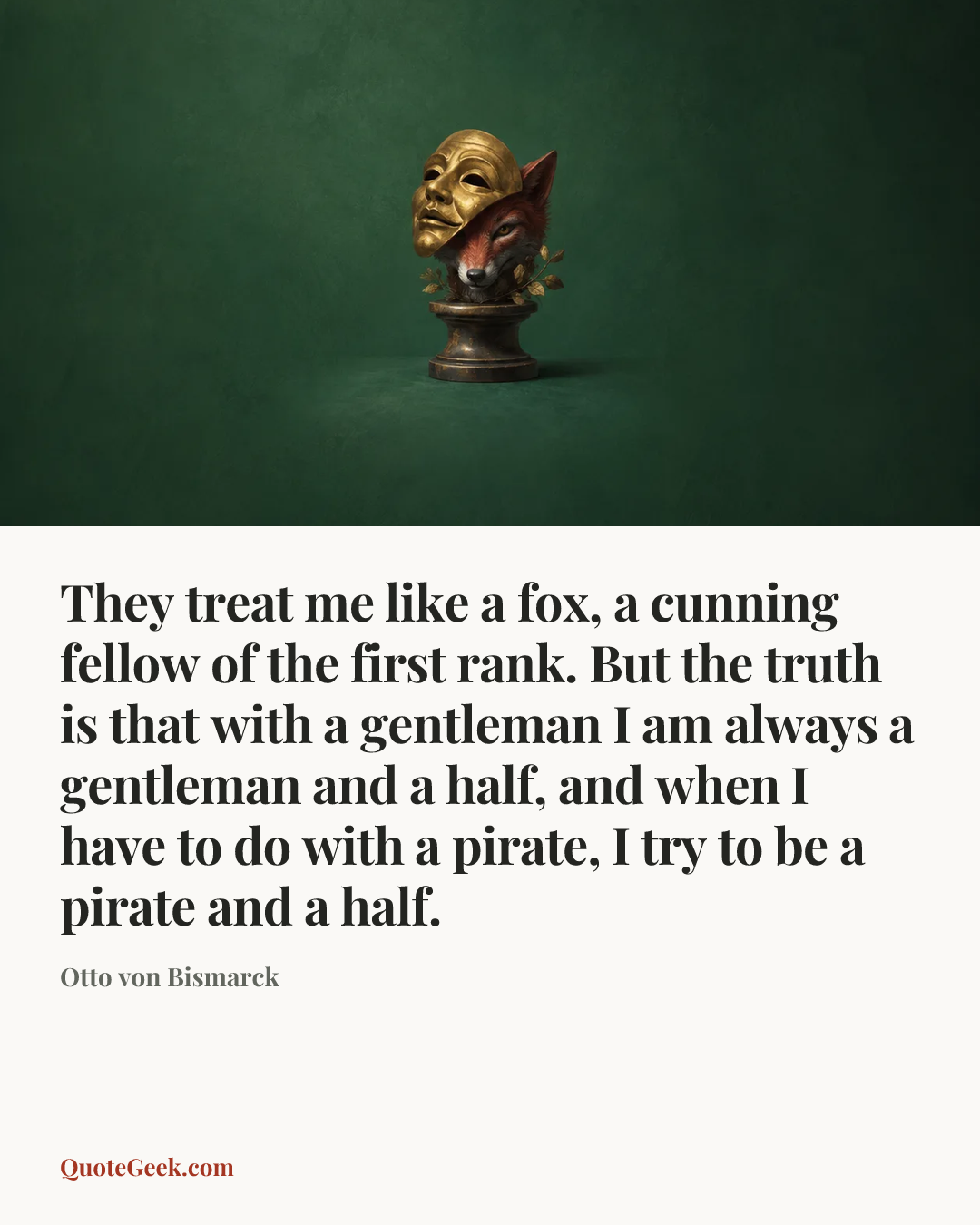 “They treat me like a fox, a cunning fellow of the first rank. But the truth is that with a gentleman I am always a gentleman and a half, and when I have to do with a pirate, I try to be a pirate and a half.” — Otto von Bismarck. Illustrated QuoteGeek card.