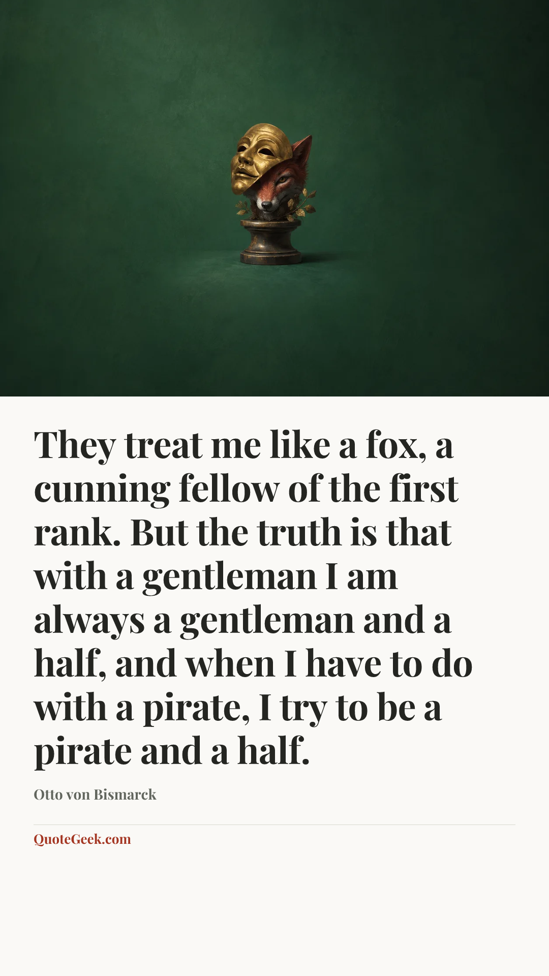 “They treat me like a fox, a cunning fellow of the first rank. But the truth is that with a gentleman I am always a gentleman and a half, and when I have to do with a pirate, I try to be a pirate and a half.” — Otto von Bismarck. Illustrated QuoteGeek card.