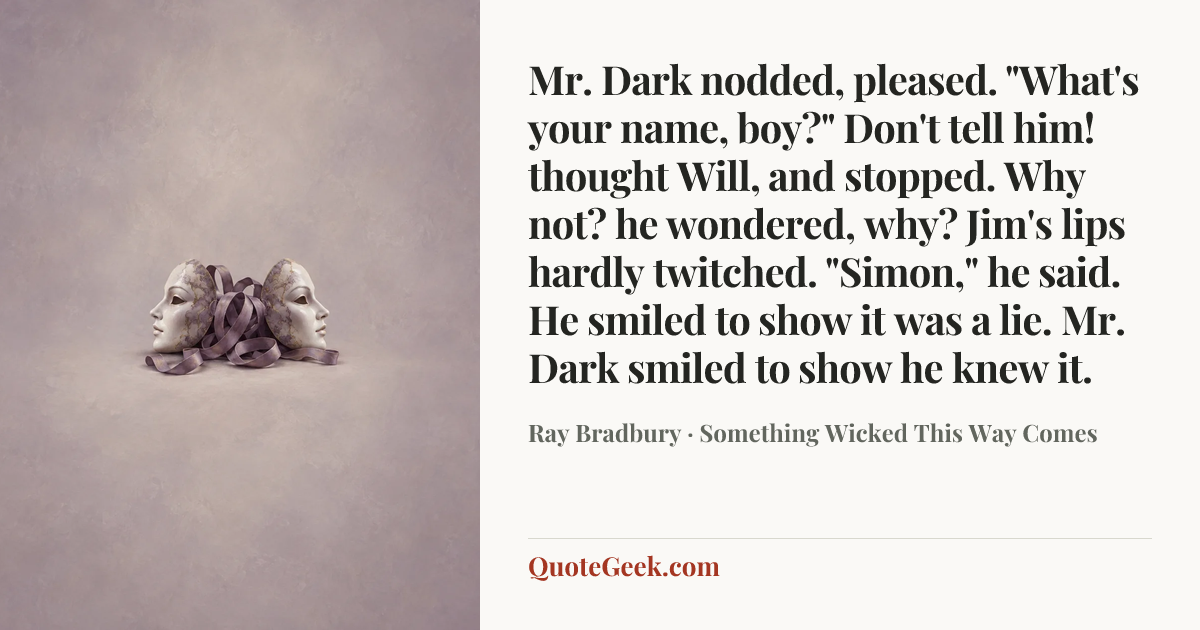 “Mr. Dark nodded, pleased. "What's your name, boy?"
Don't tell him! thought Will, and stopped. Why not? he wondered, why?
Jim's lips hardly twitched.
"Simon," he said.
He smiled to show it was a lie.
Mr. Dark smiled to show he knew it.” — Ray Bradbury · Something Wicked This Way Comes. Illustrated QuoteGeek card.