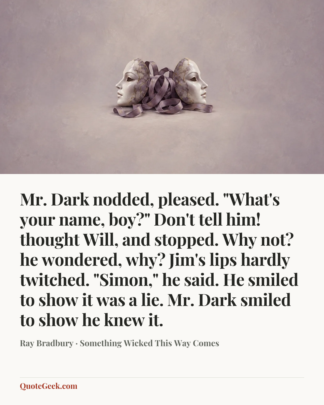 “Mr. Dark nodded, pleased. "What's your name, boy?"
Don't tell him! thought Will, and stopped. Why not? he wondered, why?
Jim's lips hardly twitched.
"Simon," he said.
He smiled to show it was a lie.
Mr. Dark smiled to show he knew it.” — Ray Bradbury · Something Wicked This Way Comes. Illustrated QuoteGeek card.