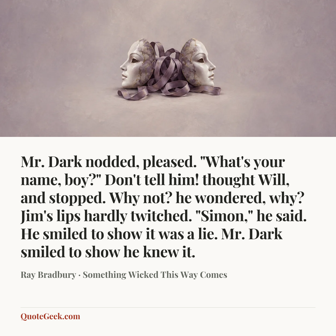 “Mr. Dark nodded, pleased. "What's your name, boy?"
Don't tell him! thought Will, and stopped. Why not? he wondered, why?
Jim's lips hardly twitched.
"Simon," he said.
He smiled to show it was a lie.
Mr. Dark smiled to show he knew it.” — Ray Bradbury · Something Wicked This Way Comes. Illustrated QuoteGeek card.