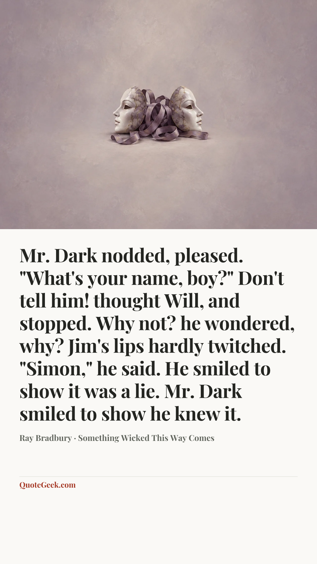 “Mr. Dark nodded, pleased. "What's your name, boy?"
Don't tell him! thought Will, and stopped. Why not? he wondered, why?
Jim's lips hardly twitched.
"Simon," he said.
He smiled to show it was a lie.
Mr. Dark smiled to show he knew it.” — Ray Bradbury · Something Wicked This Way Comes. Illustrated QuoteGeek card.