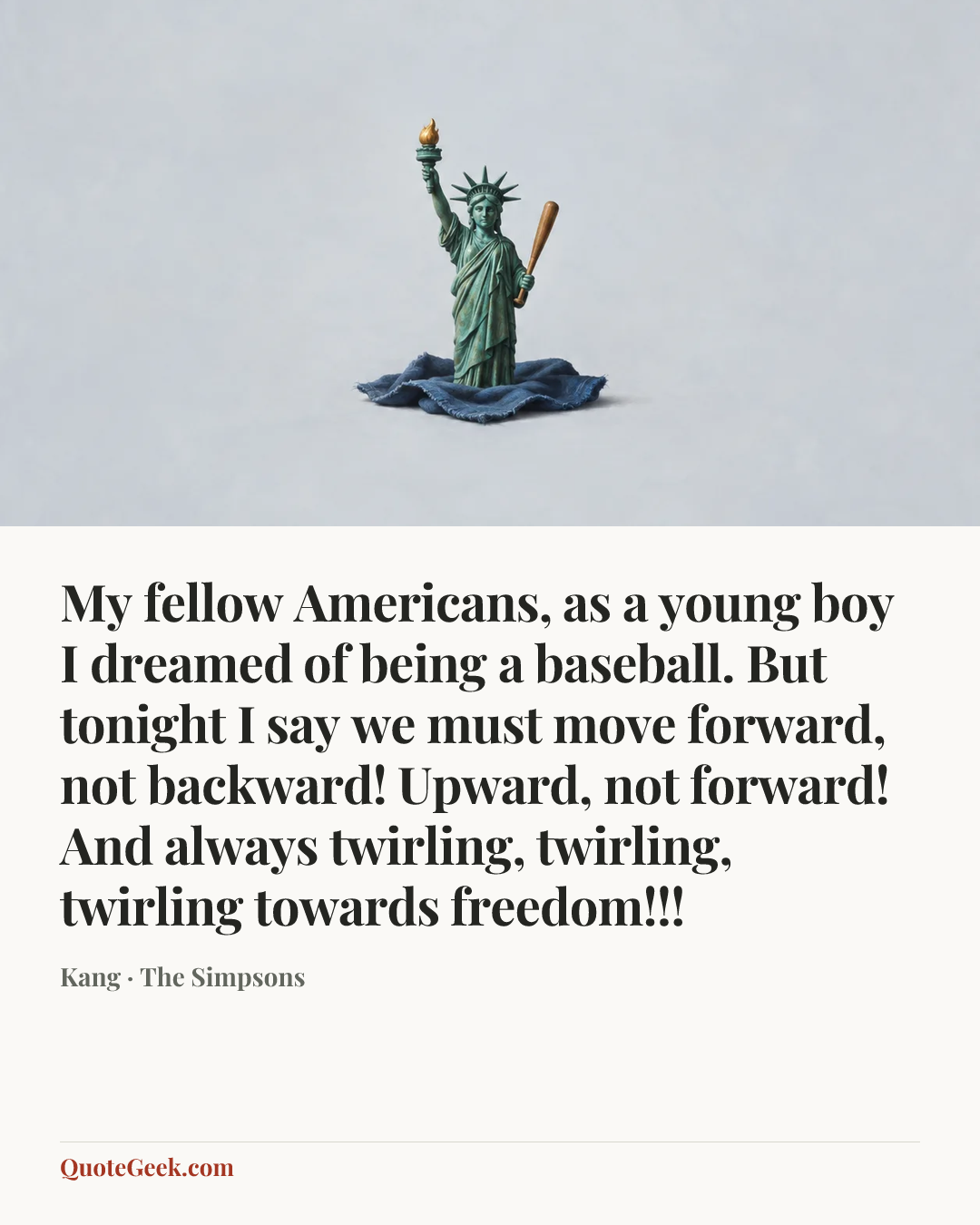 “My fellow Americans, as a young boy I dreamed of being a baseball. But tonight I say we must move forward, not backward! Upward, not forward! And always twirling, twirling, twirling towards freedom!!!” — Kang · The Simpsons. Illustrated QuoteGeek card.