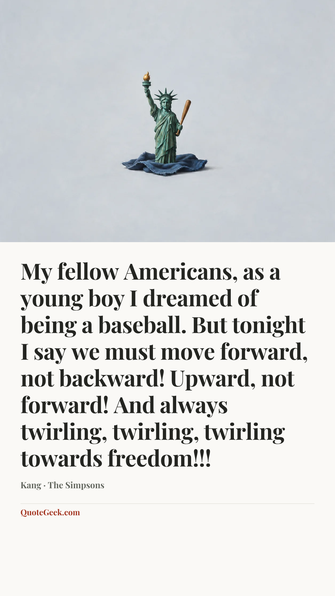 “My fellow Americans, as a young boy I dreamed of being a baseball. But tonight I say we must move forward, not backward! Upward, not forward! And always twirling, twirling, twirling towards freedom!!!” — Kang · The Simpsons. Illustrated QuoteGeek card.