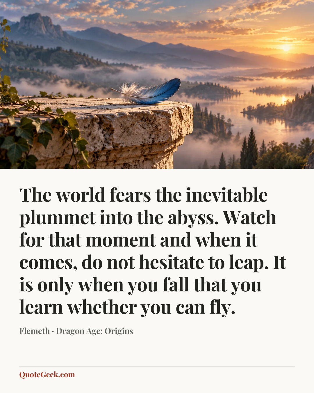 “The world fears the inevitable plummet into the abyss. Watch for that moment and when it comes, do not hesitate to leap. It is only when you fall that you learn whether you can fly.” — Flemeth · Dragon Age: Origins. Illustrated QuoteGeek card.