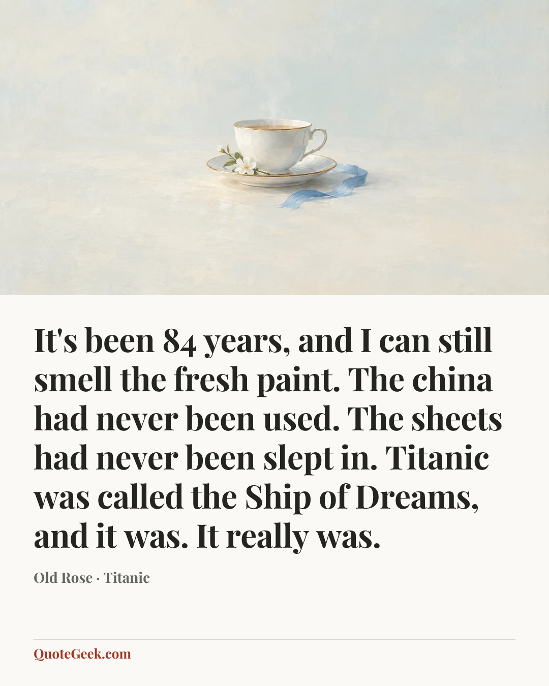 “It's been 84 years, and I can still smell the fresh paint. The china had never been used. The sheets had never been slept in. Titanic was called the Ship of Dreams, and it was. It really was.” — Old Rose · Titanic. Illustrated QuoteGeek card.