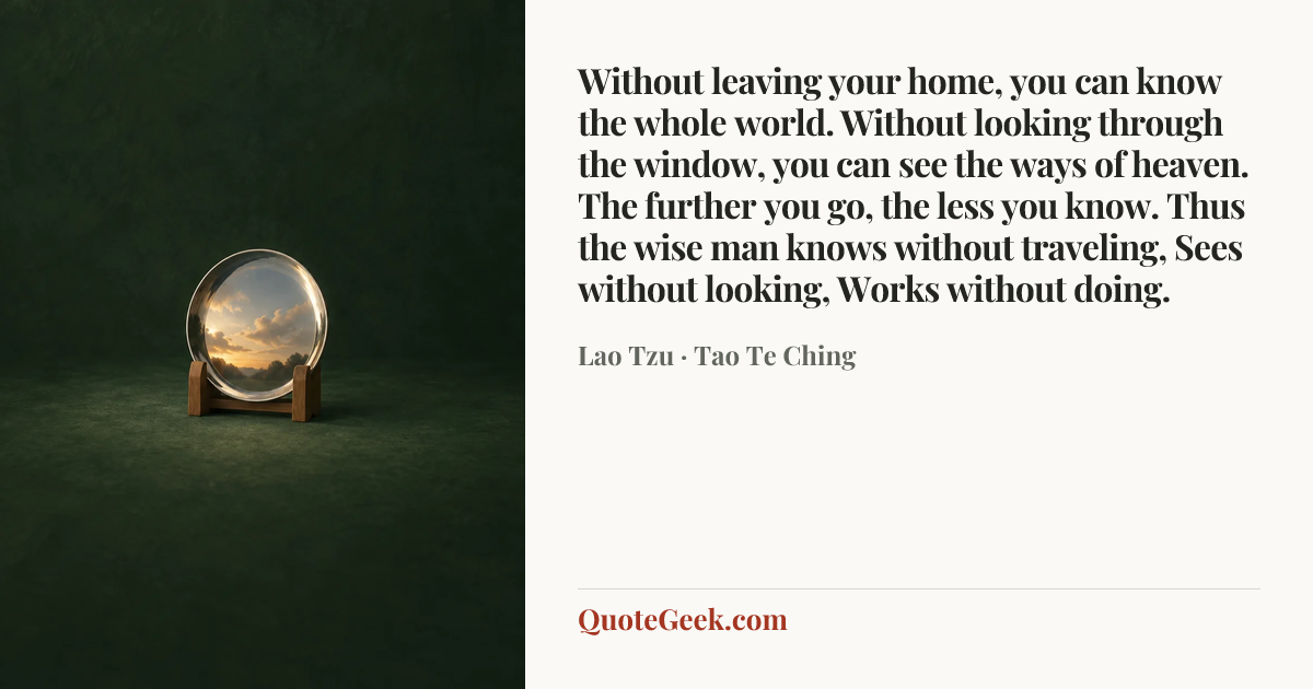 “Without leaving your home, you can know the whole world. Without looking through the window, you can see the ways of heaven. The further you go, the less you know. Thus the wise man knows without traveling, Sees without looking, Works without doing.” — Lao Tzu · Tao Te Ching. Illustrated QuoteGeek card.
