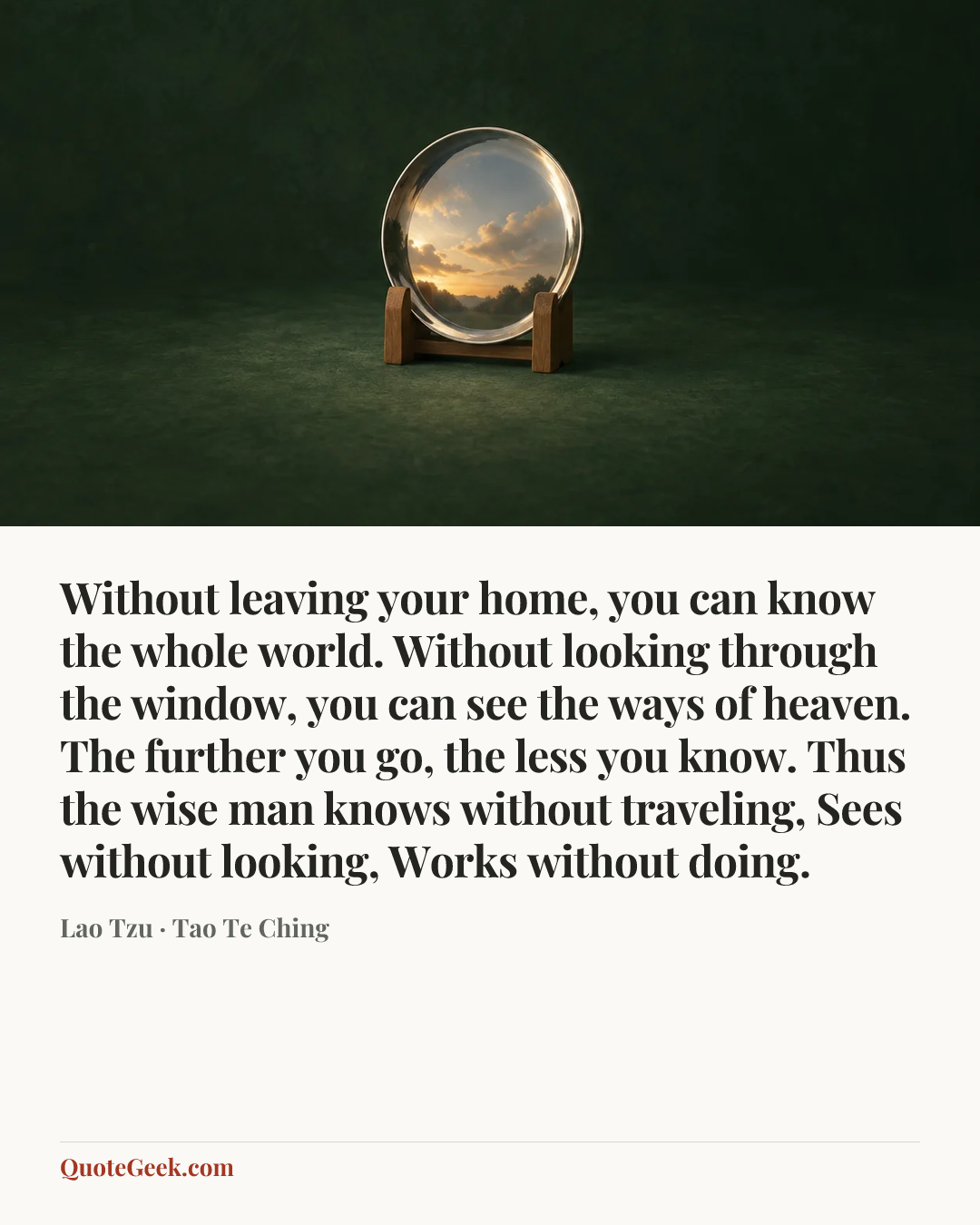 “Without leaving your home, you can know the whole world. Without looking through the window, you can see the ways of heaven. The further you go, the less you know. Thus the wise man knows without traveling, Sees without looking, Works without doing.” — Lao Tzu · Tao Te Ching. Illustrated QuoteGeek card.