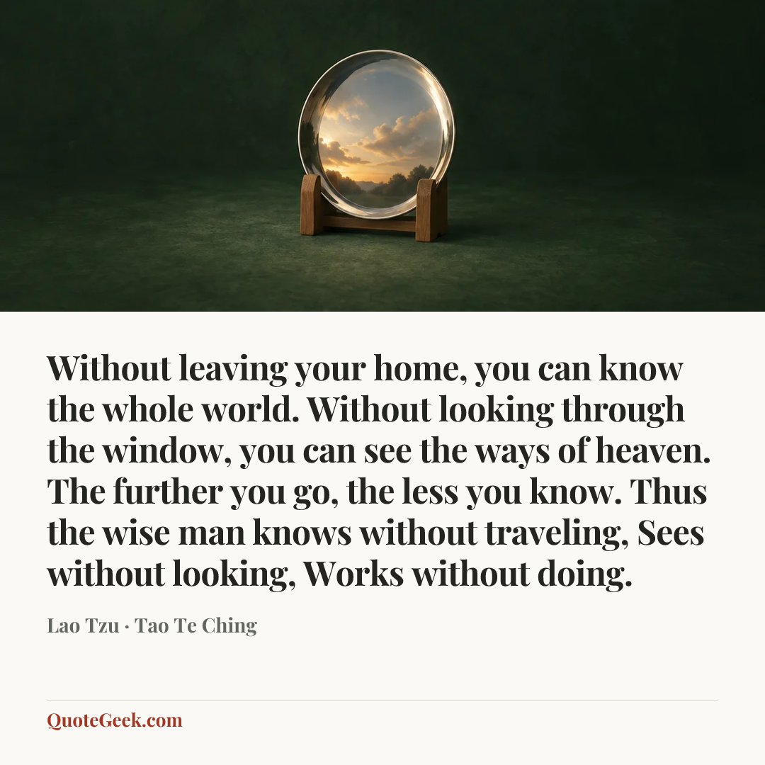 “Without leaving your home, you can know the whole world. Without looking through the window, you can see the ways of heaven. The further you go, the less you know. Thus the wise man knows without traveling, Sees without looking, Works without doing.” — Lao Tzu · Tao Te Ching. Illustrated QuoteGeek card.