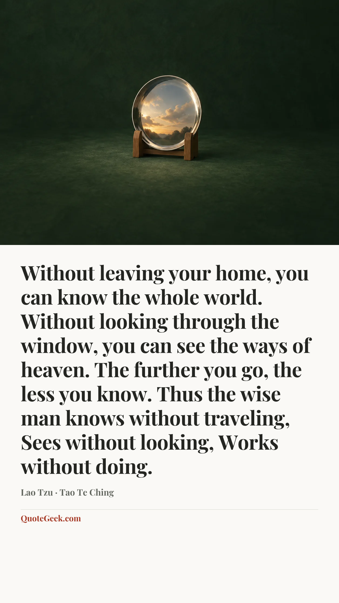 “Without leaving your home, you can know the whole world. Without looking through the window, you can see the ways of heaven. The further you go, the less you know. Thus the wise man knows without traveling, Sees without looking, Works without doing.” — Lao Tzu · Tao Te Ching. Illustrated QuoteGeek card.