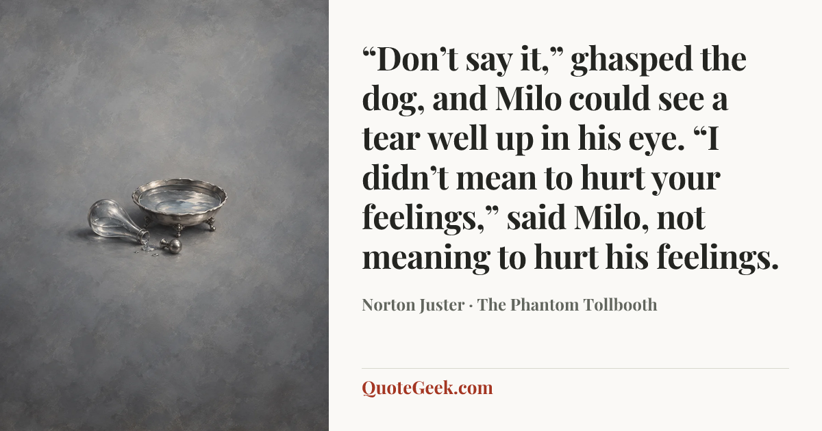 ““Don’t say it,” ghasped the dog, and Milo could see a tear well up in his eye.
“I didn’t mean to hurt your feelings,” said Milo, not meaning to hurt his feelings.” — Norton Juster · The Phantom Tollbooth. Illustrated QuoteGeek card.