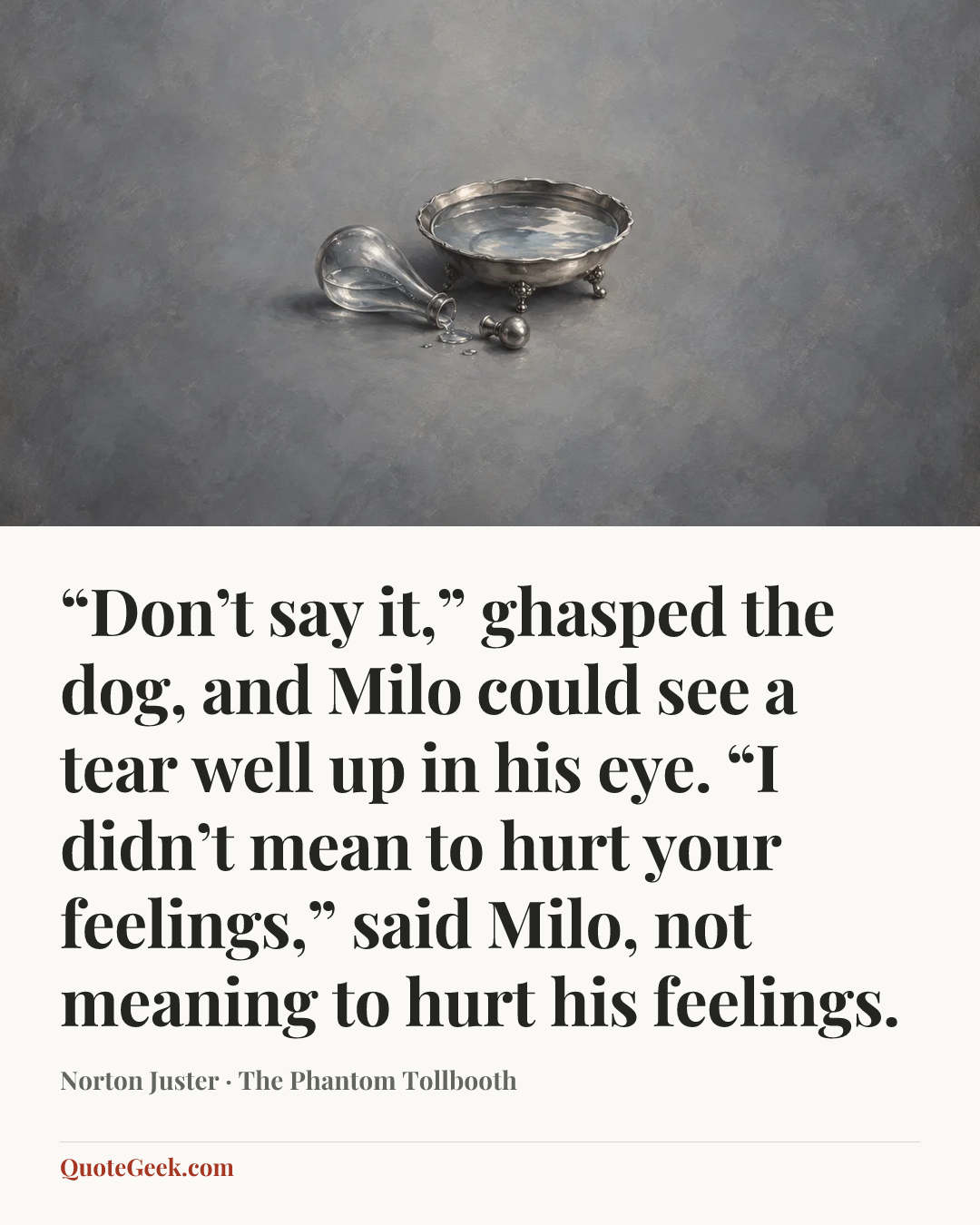 ““Don’t say it,” ghasped the dog, and Milo could see a tear well up in his eye.
“I didn’t mean to hurt your feelings,” said Milo, not meaning to hurt his feelings.” — Norton Juster · The Phantom Tollbooth. Illustrated QuoteGeek card.