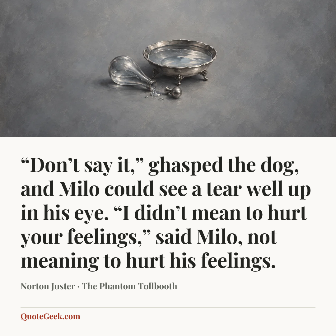 ““Don’t say it,” ghasped the dog, and Milo could see a tear well up in his eye.
“I didn’t mean to hurt your feelings,” said Milo, not meaning to hurt his feelings.” — Norton Juster · The Phantom Tollbooth. Illustrated QuoteGeek card.