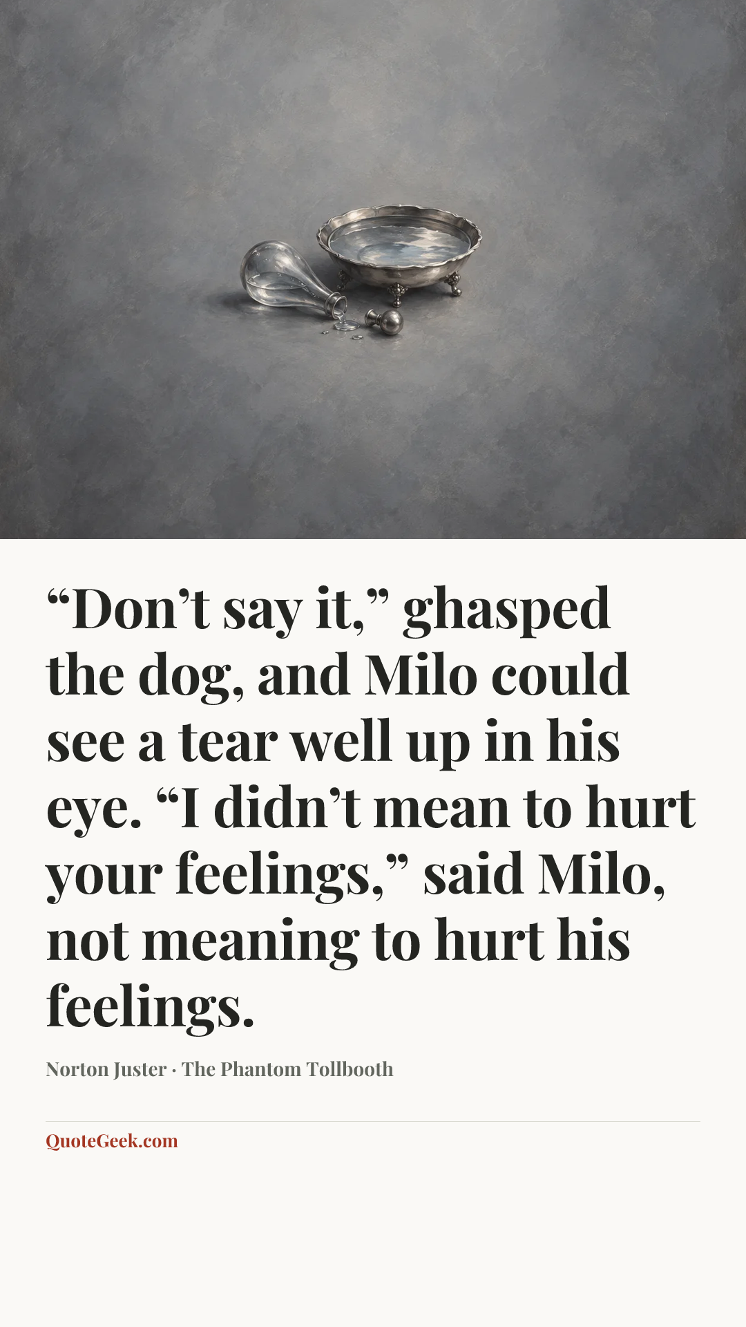 ““Don’t say it,” ghasped the dog, and Milo could see a tear well up in his eye.
“I didn’t mean to hurt your feelings,” said Milo, not meaning to hurt his feelings.” — Norton Juster · The Phantom Tollbooth. Illustrated QuoteGeek card.