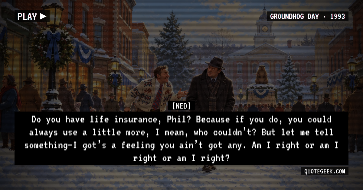 “Do you have life insurance, Phil? Because if you do, you could always use a little more, I mean, who couldn’t? But let me tell something–I got’s a feeling you ain’t got any. Am I right or am I right or am I right?” — Ned · Groundhog Day. Illustrated QuoteGeek card.