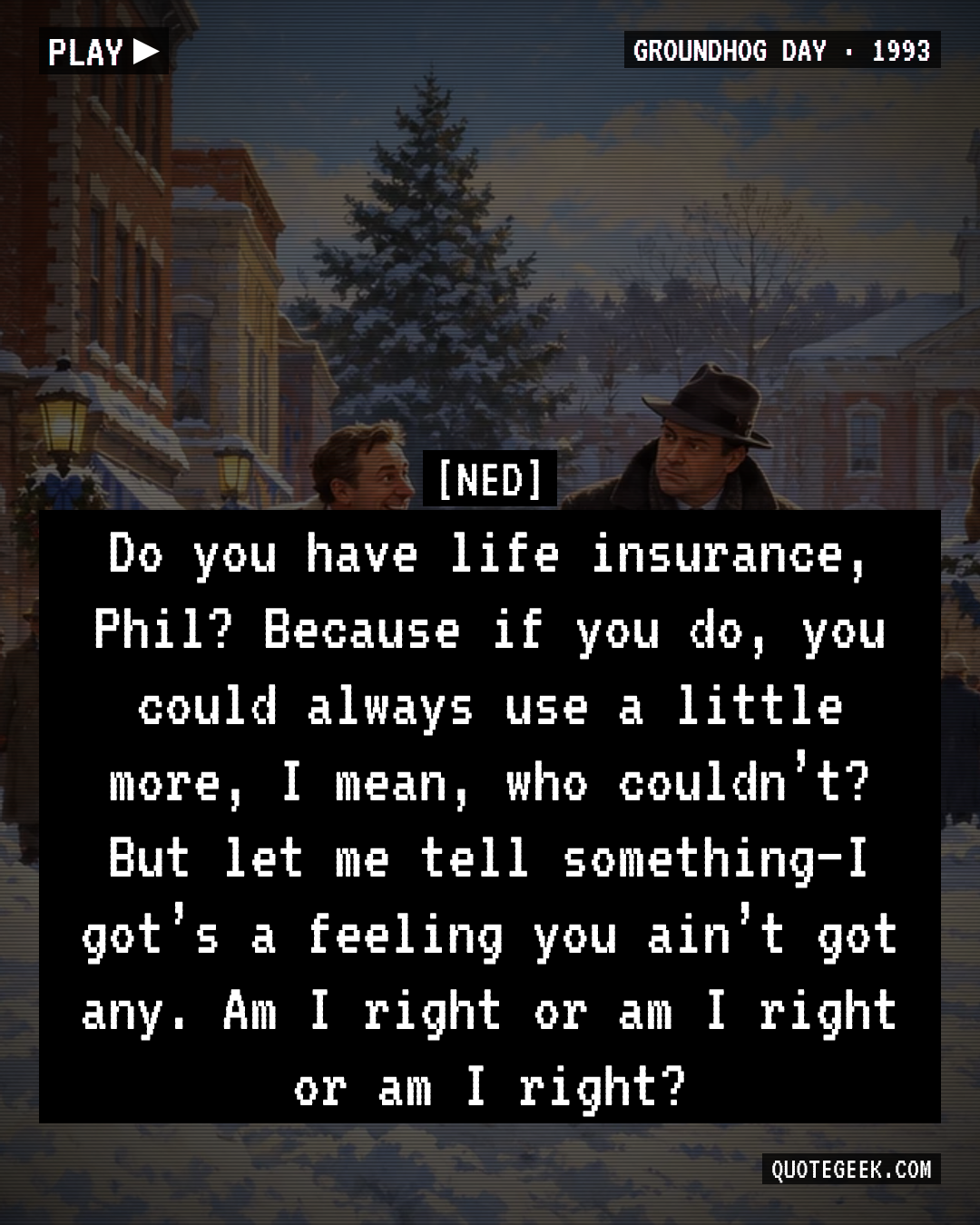 “Do you have life insurance, Phil? Because if you do, you could always use a little more, I mean, who couldn’t? But let me tell something–I got’s a feeling you ain’t got any. Am I right or am I right or am I right?” — Ned · Groundhog Day. Illustrated QuoteGeek card.