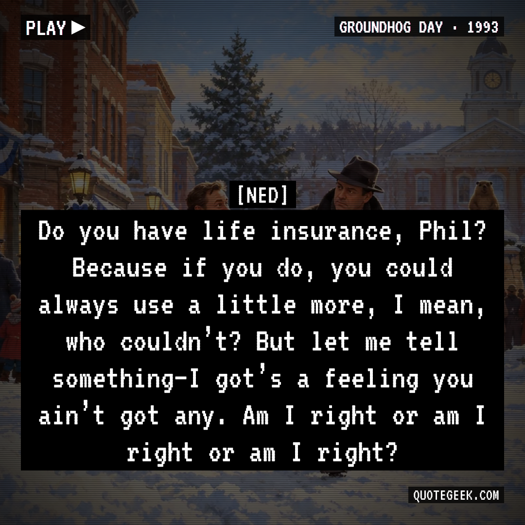 “Do you have life insurance, Phil? Because if you do, you could always use a little more, I mean, who couldn’t? But let me tell something–I got’s a feeling you ain’t got any. Am I right or am I right or am I right?” — Ned · Groundhog Day. Illustrated QuoteGeek card.