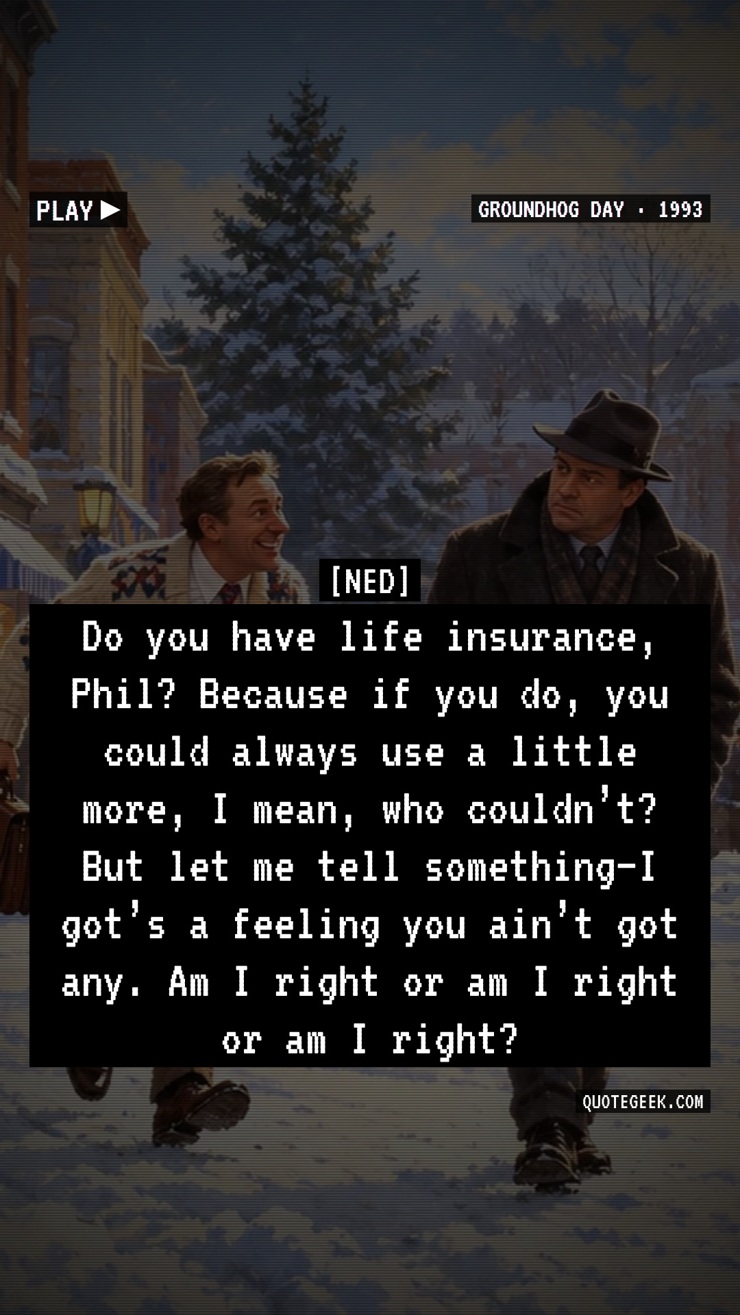 “Do you have life insurance, Phil? Because if you do, you could always use a little more, I mean, who couldn’t? But let me tell something–I got’s a feeling you ain’t got any. Am I right or am I right or am I right?” — Ned · Groundhog Day. Illustrated QuoteGeek card.