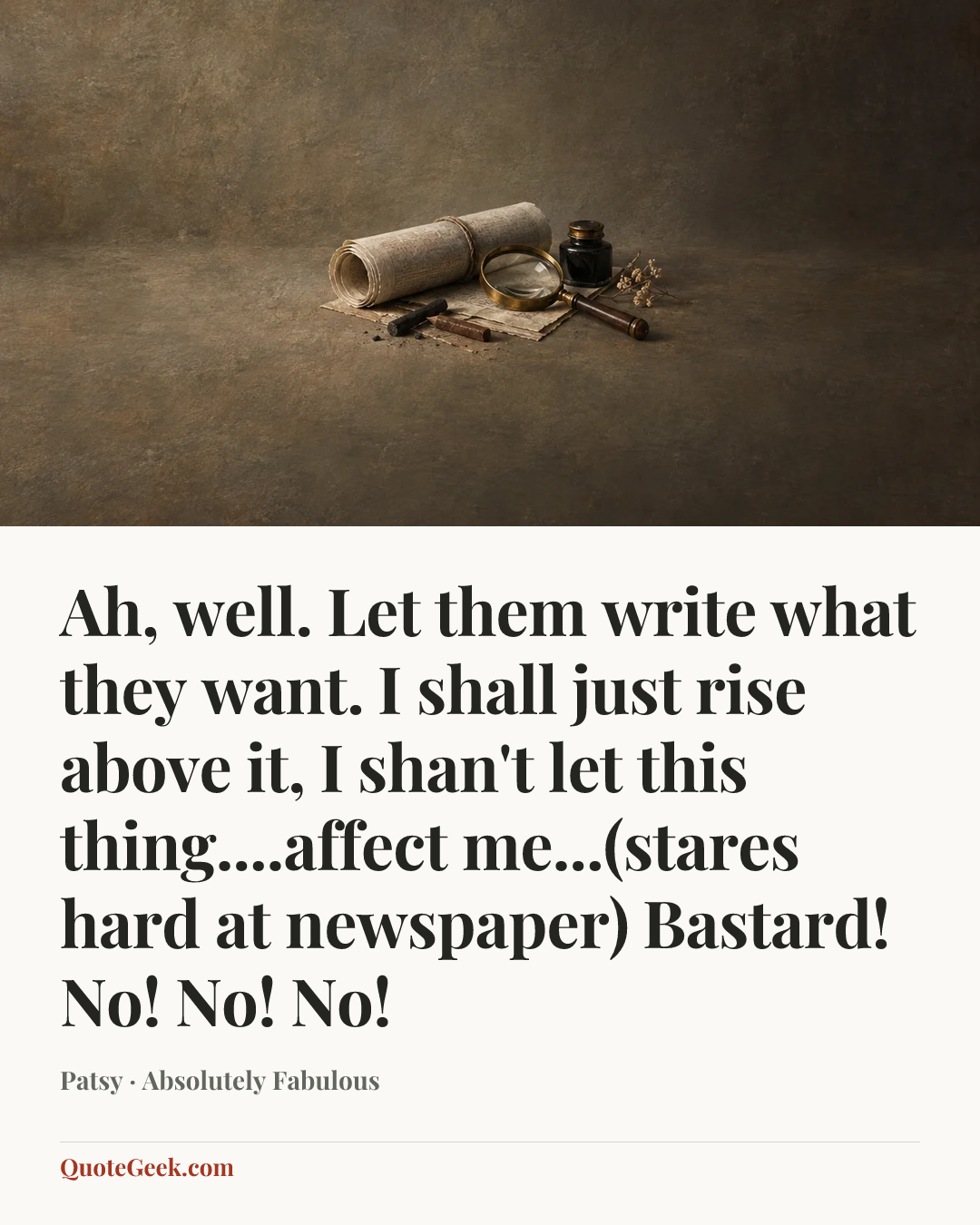 “Ah, well. Let them write what they want. I shall just rise above it, I shan't let this thing....affect me...(stares hard at newspaper) Bastard! No! No! No!” — Patsy · Absolutely Fabulous. Illustrated QuoteGeek card.