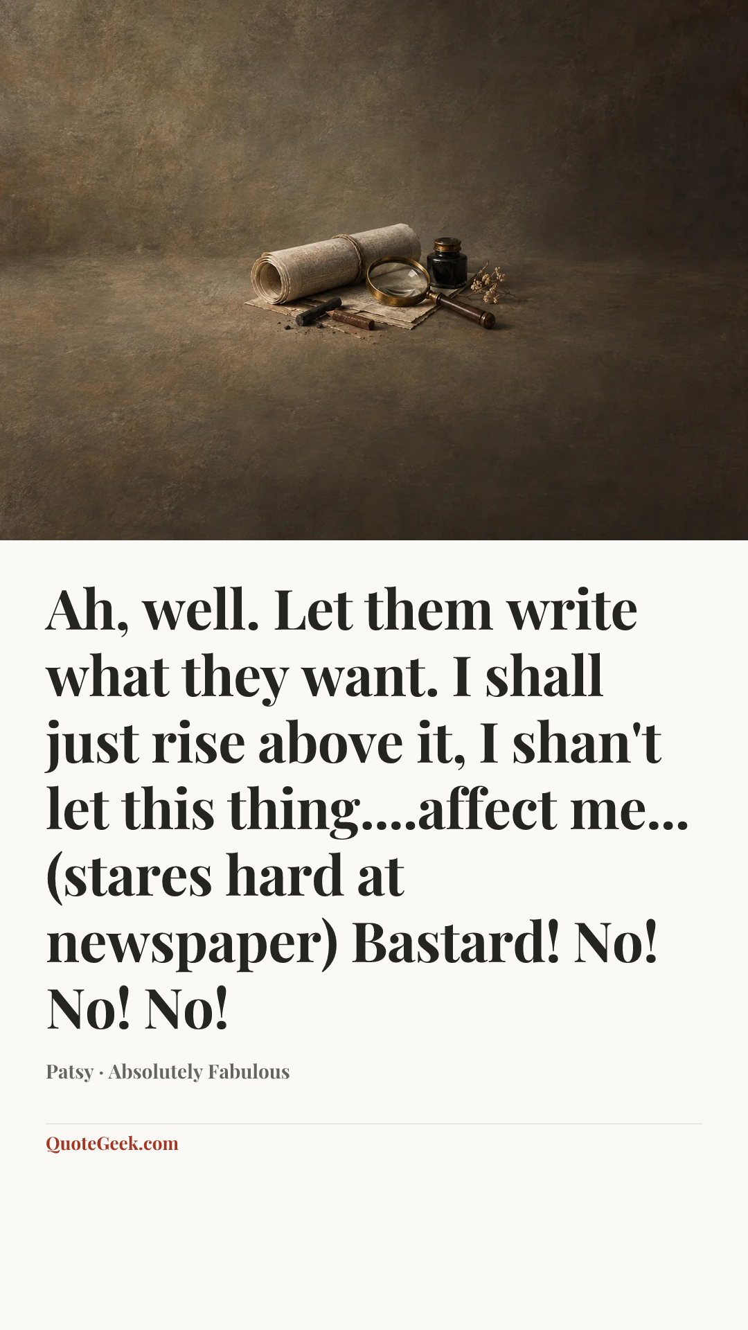 “Ah, well. Let them write what they want. I shall just rise above it, I shan't let this thing....affect me...(stares hard at newspaper) Bastard! No! No! No!” — Patsy · Absolutely Fabulous. Illustrated QuoteGeek card.