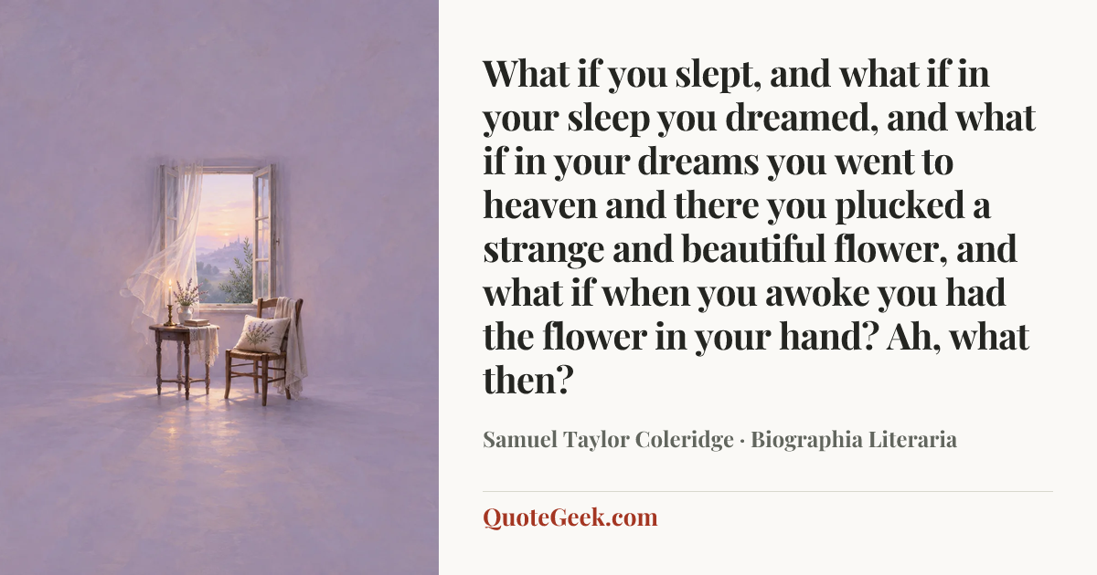 “What if you slept, and what if in your sleep you
dreamed, and what if in your dreams you went to
heaven and there you plucked a strange and
beautiful flower, and what if when you awoke you
had the flower in your hand? Ah, what then?” — Samuel Taylor Coleridge · Biographia Literaria. Illustrated QuoteGeek card.