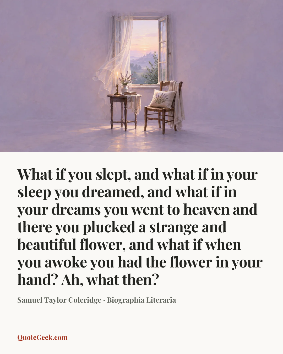 “What if you slept, and what if in your sleep you
dreamed, and what if in your dreams you went to
heaven and there you plucked a strange and
beautiful flower, and what if when you awoke you
had the flower in your hand? Ah, what then?” — Samuel Taylor Coleridge · Biographia Literaria. Illustrated QuoteGeek card.