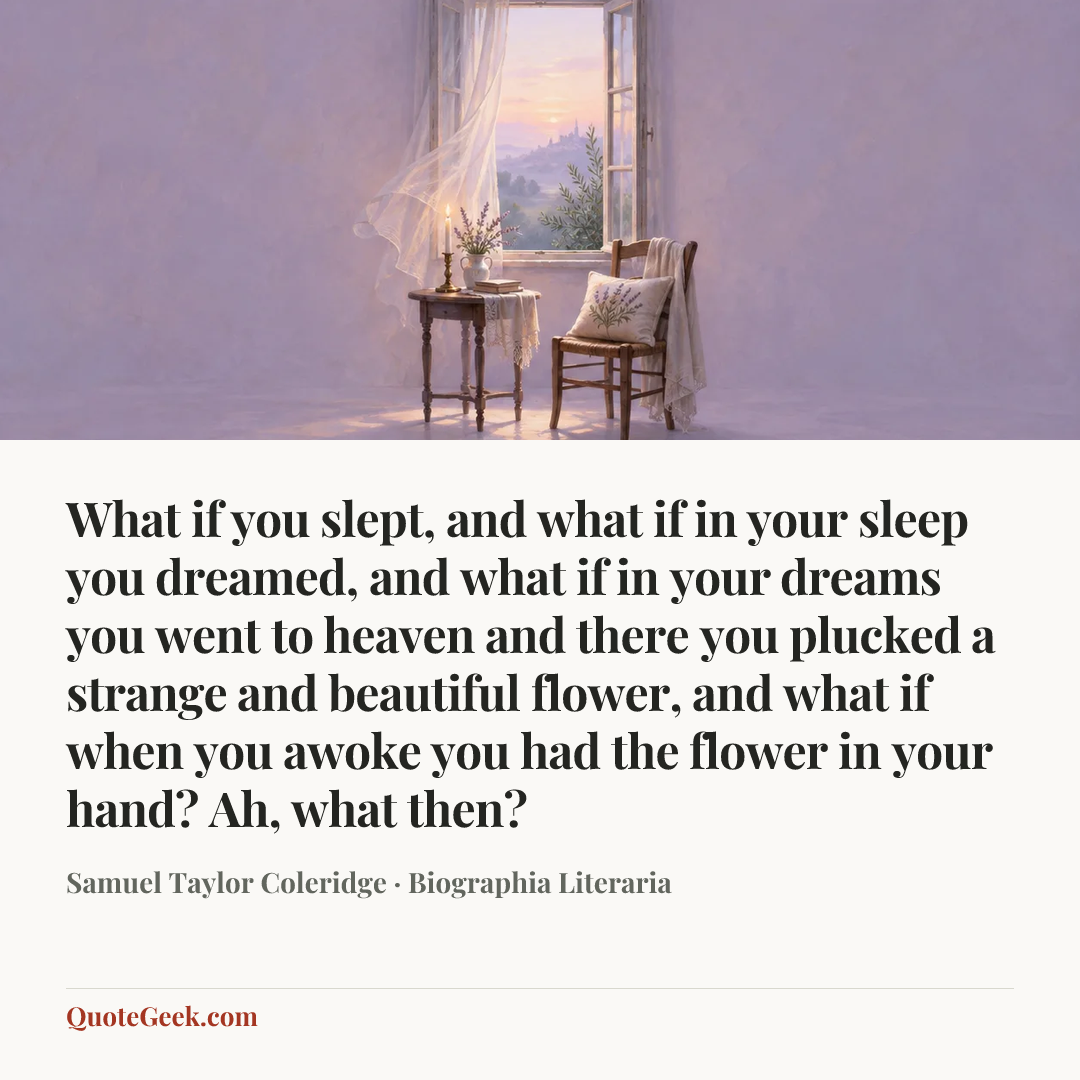 “What if you slept, and what if in your sleep you
dreamed, and what if in your dreams you went to
heaven and there you plucked a strange and
beautiful flower, and what if when you awoke you
had the flower in your hand? Ah, what then?” — Samuel Taylor Coleridge · Biographia Literaria. Illustrated QuoteGeek card.
