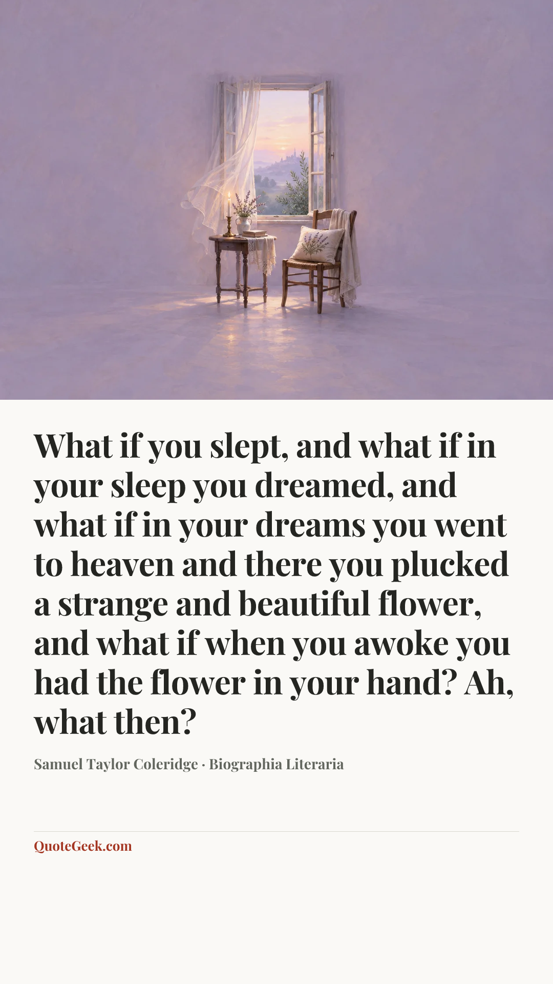 “What if you slept, and what if in your sleep you
dreamed, and what if in your dreams you went to
heaven and there you plucked a strange and
beautiful flower, and what if when you awoke you
had the flower in your hand? Ah, what then?” — Samuel Taylor Coleridge · Biographia Literaria. Illustrated QuoteGeek card.