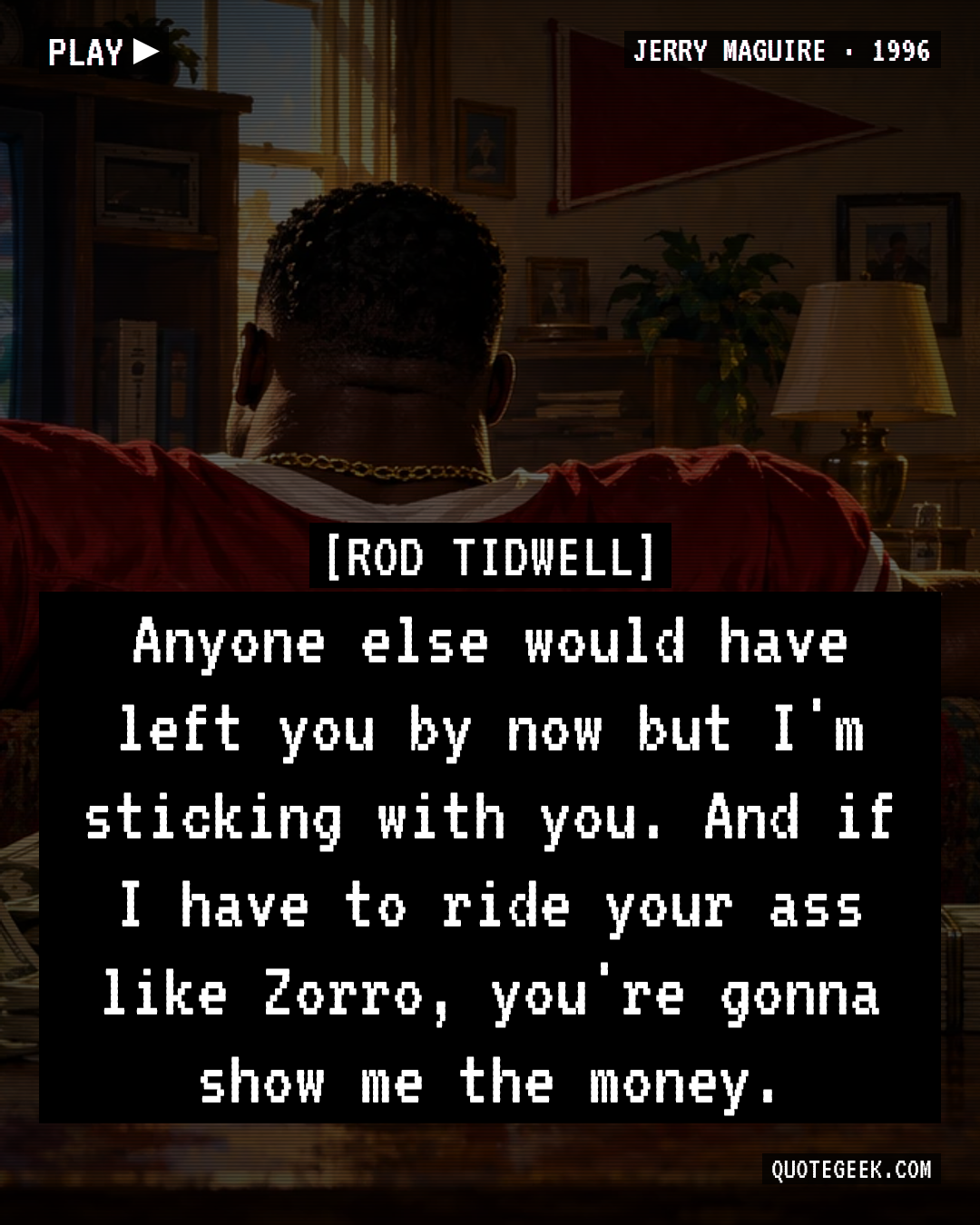 “Anyone else would have left you by now but I'm sticking with you. And if I have to ride your ass like Zorro, you're gonna show me the money.” — Rod Tidwell · Jerry Maguire. Illustrated QuoteGeek card.