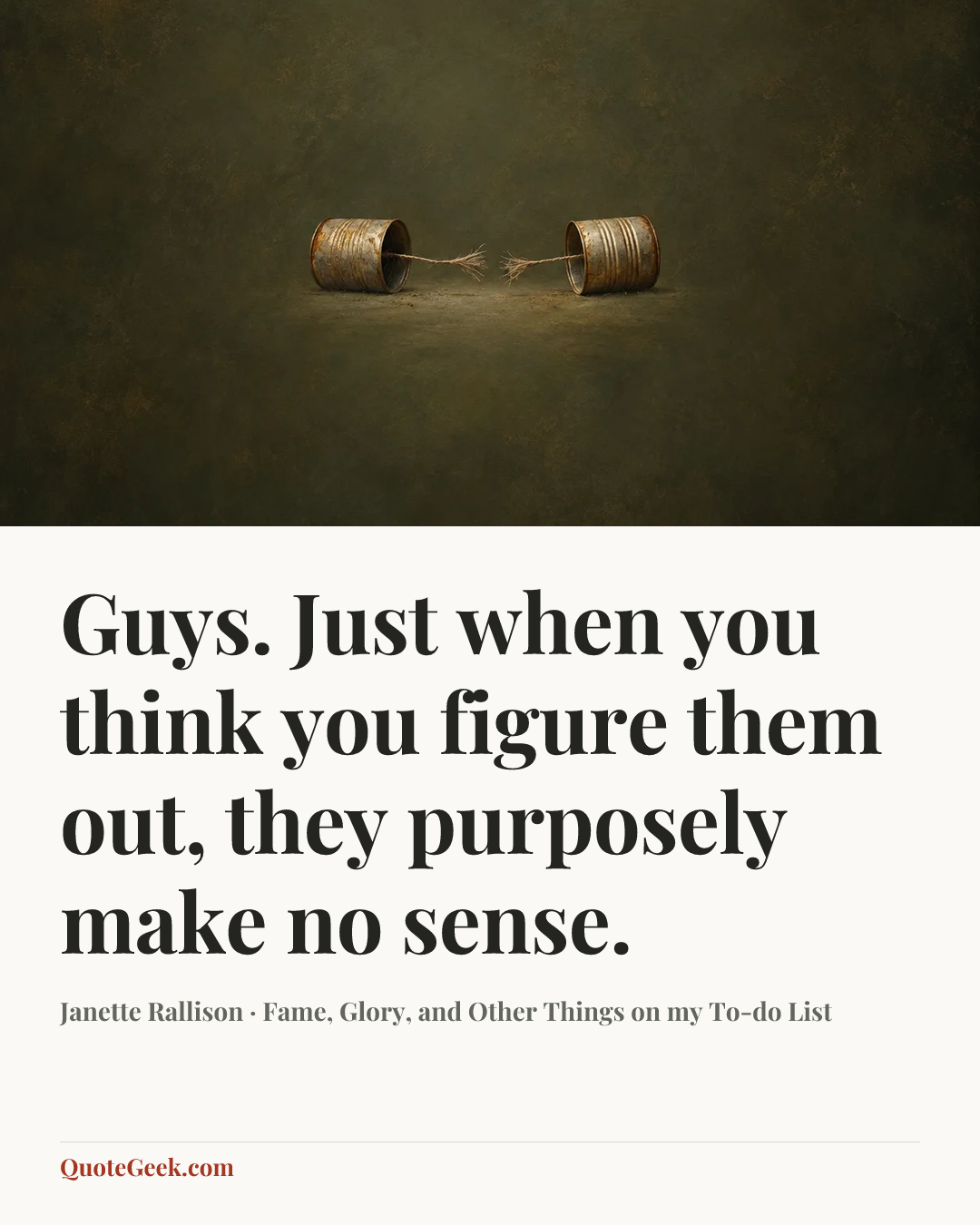 “Guys. Just when you think you figure them out, they purposely make no sense.” — Janette Rallison · Fame, Glory, and Other Things on my To-do List. Illustrated QuoteGeek card.