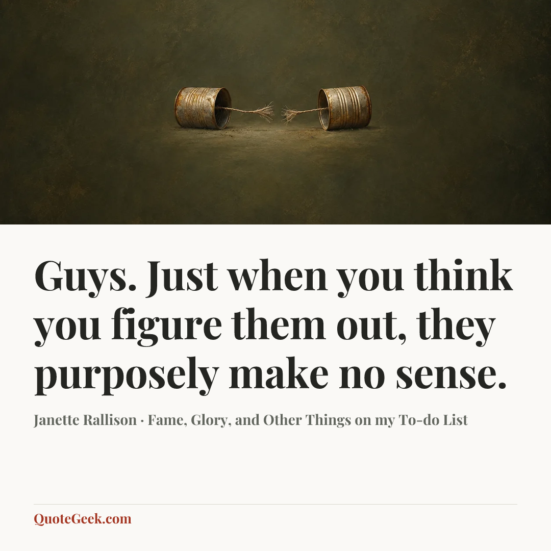 “Guys. Just when you think you figure them out, they purposely make no sense.” — Janette Rallison · Fame, Glory, and Other Things on my To-do List. Illustrated QuoteGeek card.
