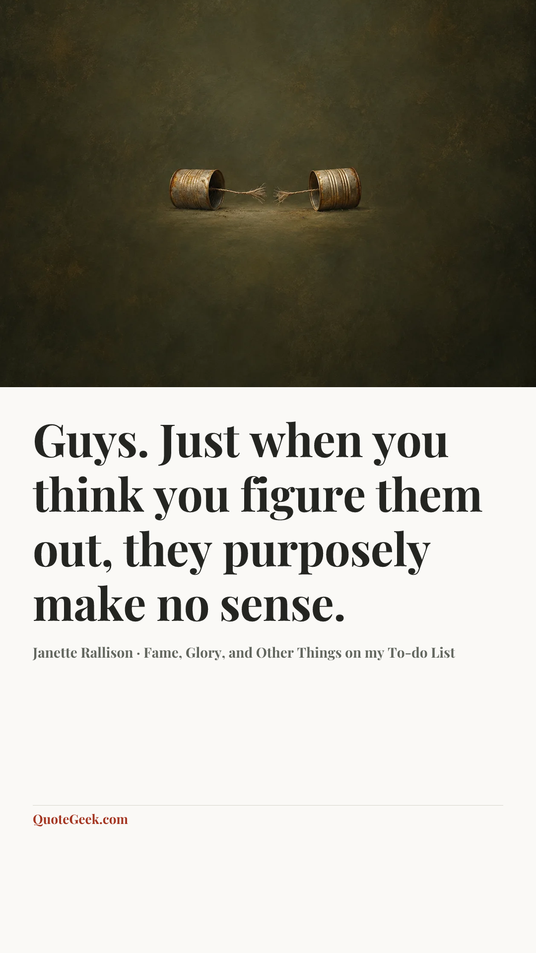 “Guys. Just when you think you figure them out, they purposely make no sense.” — Janette Rallison · Fame, Glory, and Other Things on my To-do List. Illustrated QuoteGeek card.