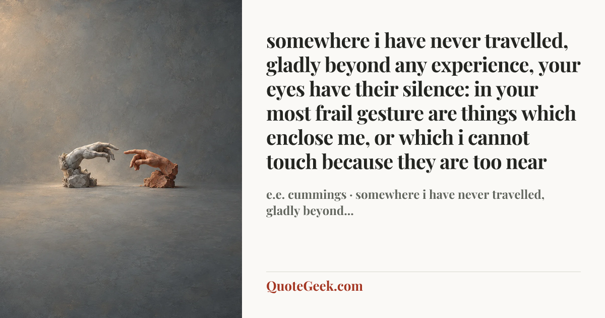 “somewhere i have never travelled, gladly beyond
any experience, your eyes have their silence:
in your most frail gesture are things which enclose me,
or which i cannot touch because they are too near” — e.e. cummings · somewhere i have never travelled, gladly beyond.... Illustrated QuoteGeek card.