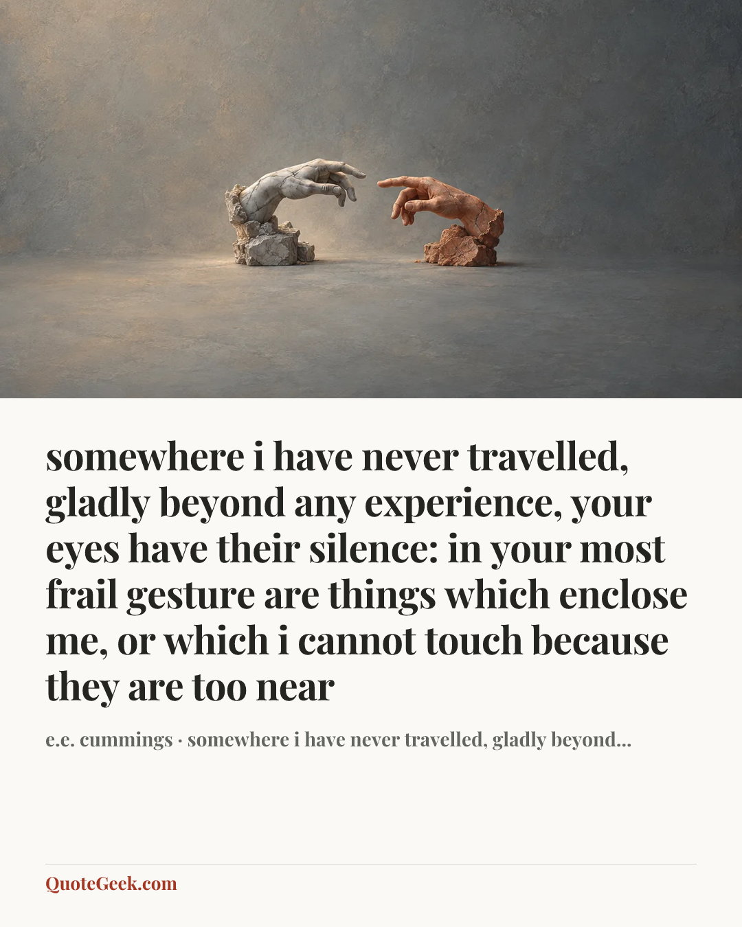 “somewhere i have never travelled, gladly beyond
any experience, your eyes have their silence:
in your most frail gesture are things which enclose me,
or which i cannot touch because they are too near” — e.e. cummings · somewhere i have never travelled, gladly beyond.... Illustrated QuoteGeek card.