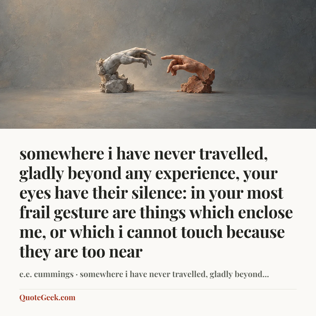 “somewhere i have never travelled, gladly beyond
any experience, your eyes have their silence:
in your most frail gesture are things which enclose me,
or which i cannot touch because they are too near” — e.e. cummings · somewhere i have never travelled, gladly beyond.... Illustrated QuoteGeek card.