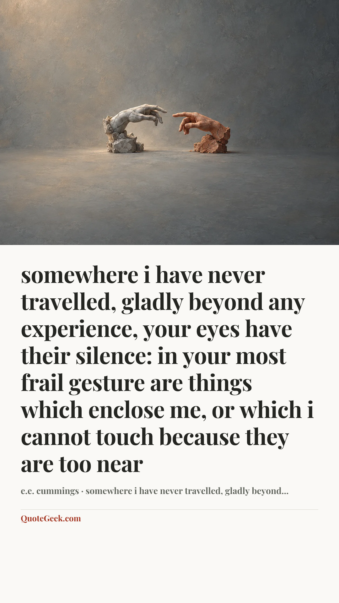 “somewhere i have never travelled, gladly beyond
any experience, your eyes have their silence:
in your most frail gesture are things which enclose me,
or which i cannot touch because they are too near” — e.e. cummings · somewhere i have never travelled, gladly beyond.... Illustrated QuoteGeek card.