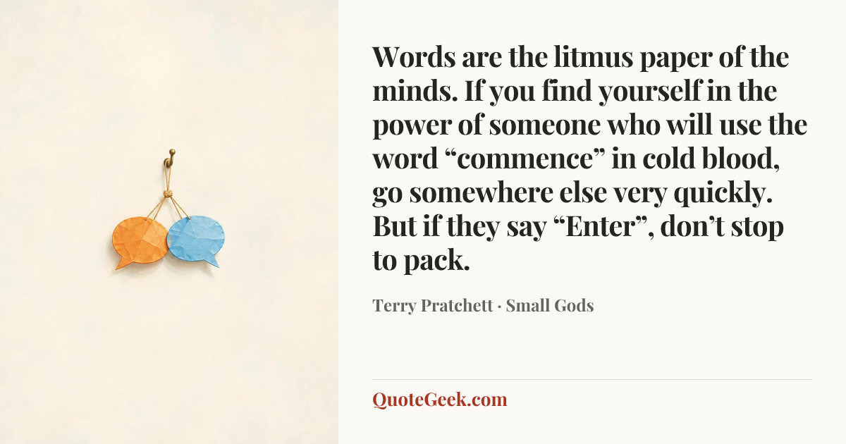“Words are the litmus paper of the minds. If you find yourself in the power of someone who will use the word “commence” in cold blood, go somewhere else very quickly. But if they say “Enter”, don’t stop to pack.” — Terry Pratchett · Small Gods. Illustrated QuoteGeek card.