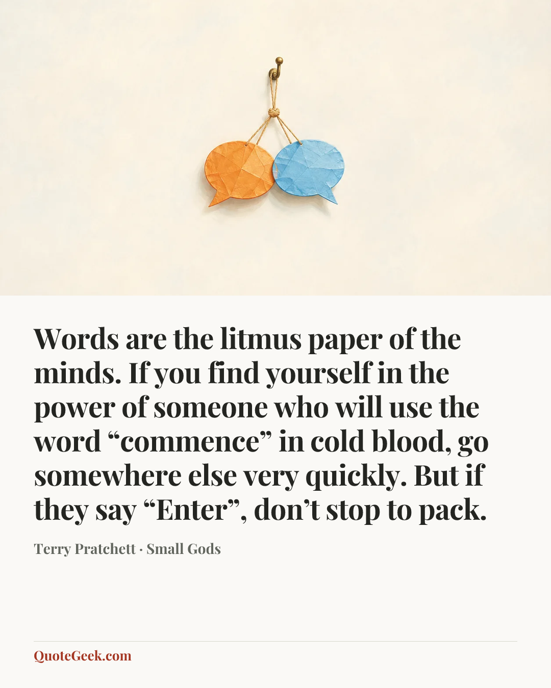 “Words are the litmus paper of the minds. If you find yourself in the power of someone who will use the word “commence” in cold blood, go somewhere else very quickly. But if they say “Enter”, don’t stop to pack.” — Terry Pratchett · Small Gods. Illustrated QuoteGeek card.