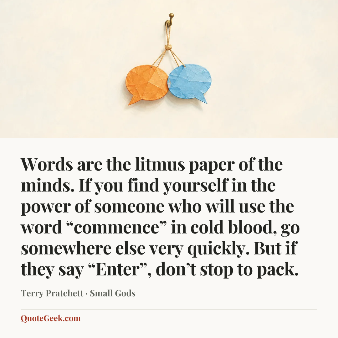 “Words are the litmus paper of the minds. If you find yourself in the power of someone who will use the word “commence” in cold blood, go somewhere else very quickly. But if they say “Enter”, don’t stop to pack.” — Terry Pratchett · Small Gods. Illustrated QuoteGeek card.