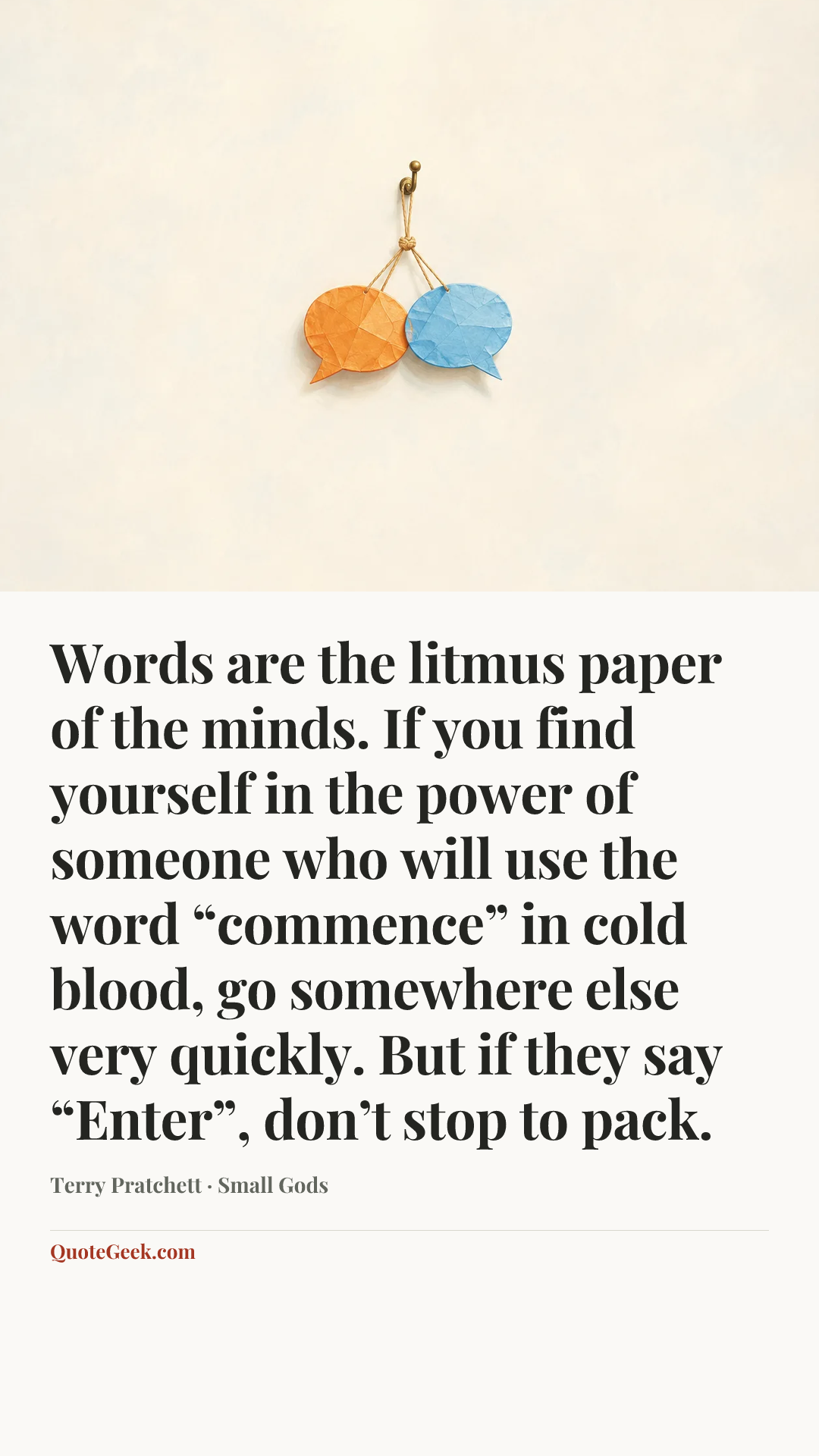 “Words are the litmus paper of the minds. If you find yourself in the power of someone who will use the word “commence” in cold blood, go somewhere else very quickly. But if they say “Enter”, don’t stop to pack.” — Terry Pratchett · Small Gods. Illustrated QuoteGeek card.