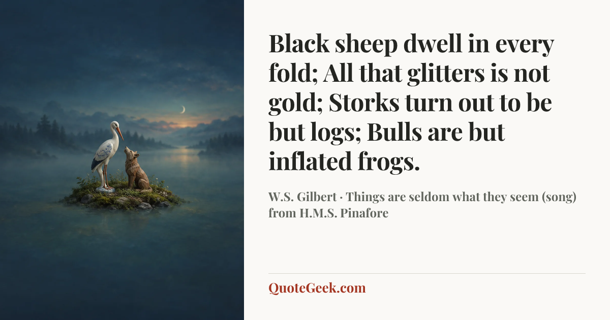 “Black sheep dwell in every fold;
All that glitters is not gold;
Storks turn out to be but logs;
Bulls are but inflated frogs.” — W.S. Gilbert · Things are seldom what they seem (song) from H.M.S. Pinafore. Illustrated QuoteGeek card.