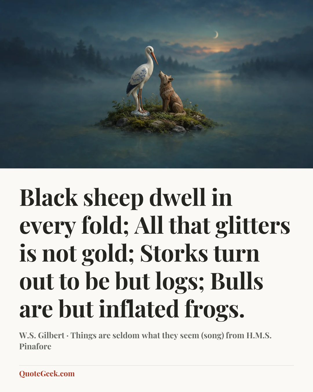 “Black sheep dwell in every fold;
All that glitters is not gold;
Storks turn out to be but logs;
Bulls are but inflated frogs.” — W.S. Gilbert · Things are seldom what they seem (song) from H.M.S. Pinafore. Illustrated QuoteGeek card.