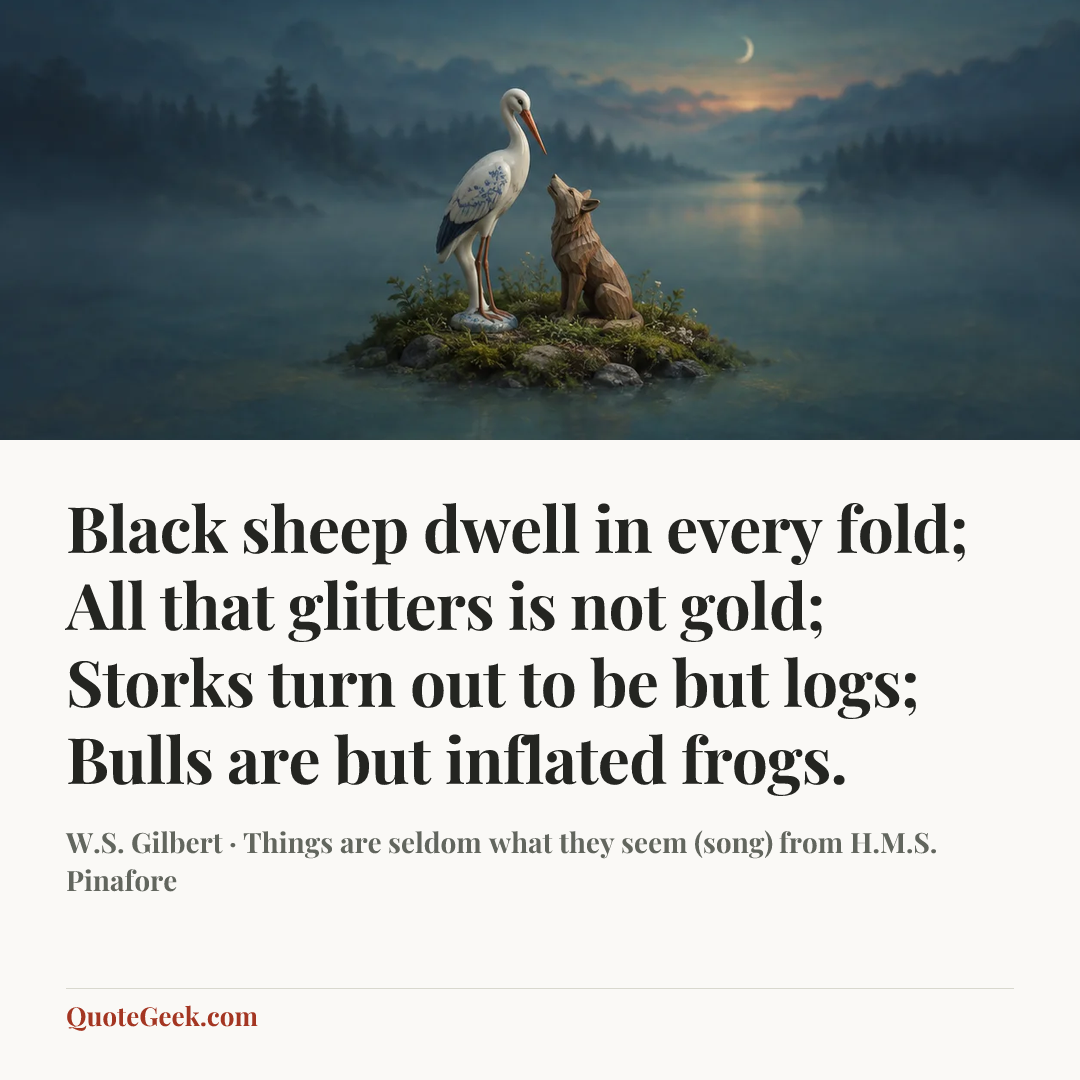 “Black sheep dwell in every fold;
All that glitters is not gold;
Storks turn out to be but logs;
Bulls are but inflated frogs.” — W.S. Gilbert · Things are seldom what they seem (song) from H.M.S. Pinafore. Illustrated QuoteGeek card.