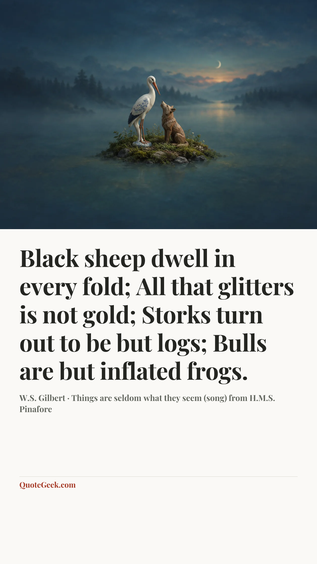“Black sheep dwell in every fold;
All that glitters is not gold;
Storks turn out to be but logs;
Bulls are but inflated frogs.” — W.S. Gilbert · Things are seldom what they seem (song) from H.M.S. Pinafore. Illustrated QuoteGeek card.