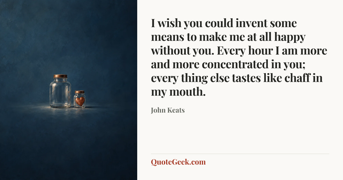 “I wish you could invent some means to make me at all happy without you. Every hour I am more and more concentrated in you; every thing else tastes like chaff in my mouth.” — John Keats. Illustrated QuoteGeek card.