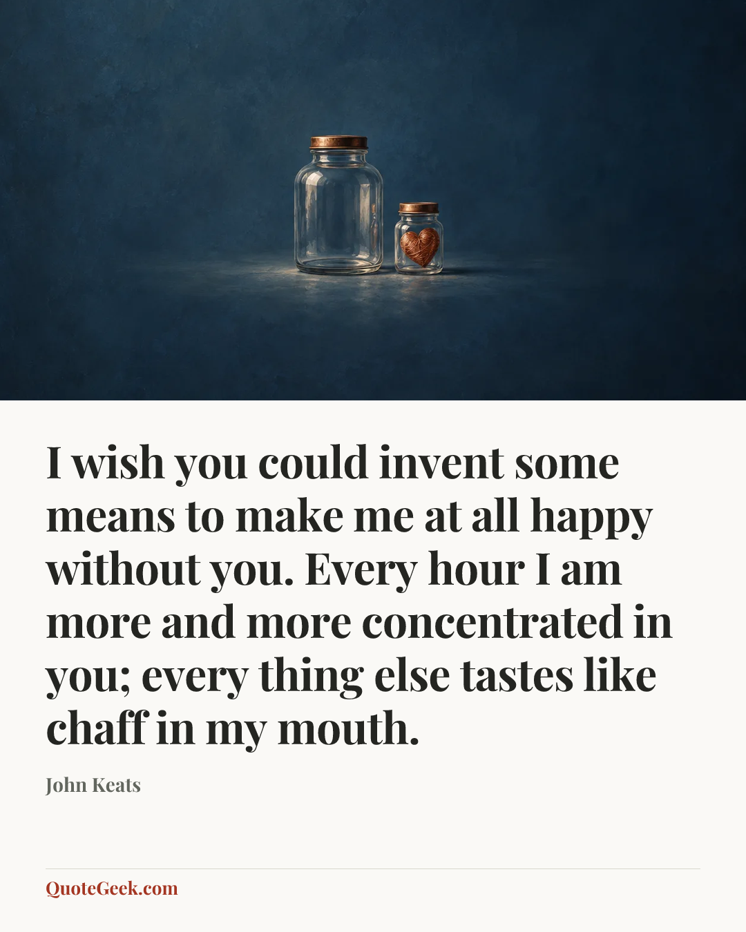 “I wish you could invent some means to make me at all happy without you. Every hour I am more and more concentrated in you; every thing else tastes like chaff in my mouth.” — John Keats. Illustrated QuoteGeek card.