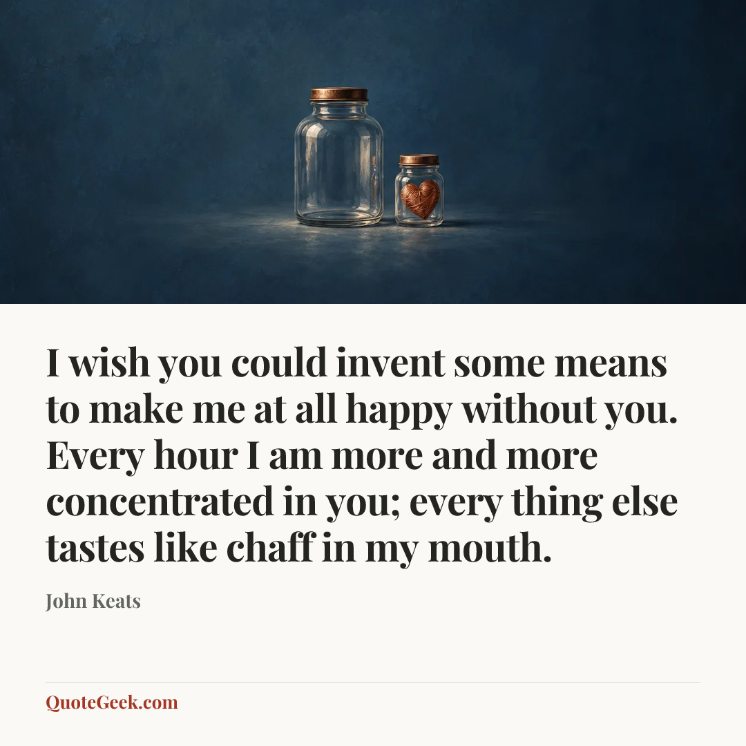 “I wish you could invent some means to make me at all happy without you. Every hour I am more and more concentrated in you; every thing else tastes like chaff in my mouth.” — John Keats. Illustrated QuoteGeek card.